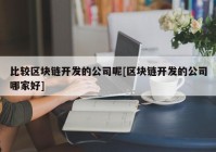 比较区块链开发的公司呢[区块链开发的公司哪家好]