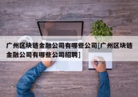 广州区块链金融公司有哪些公司[广州区块链金融公司有哪些公司招聘]